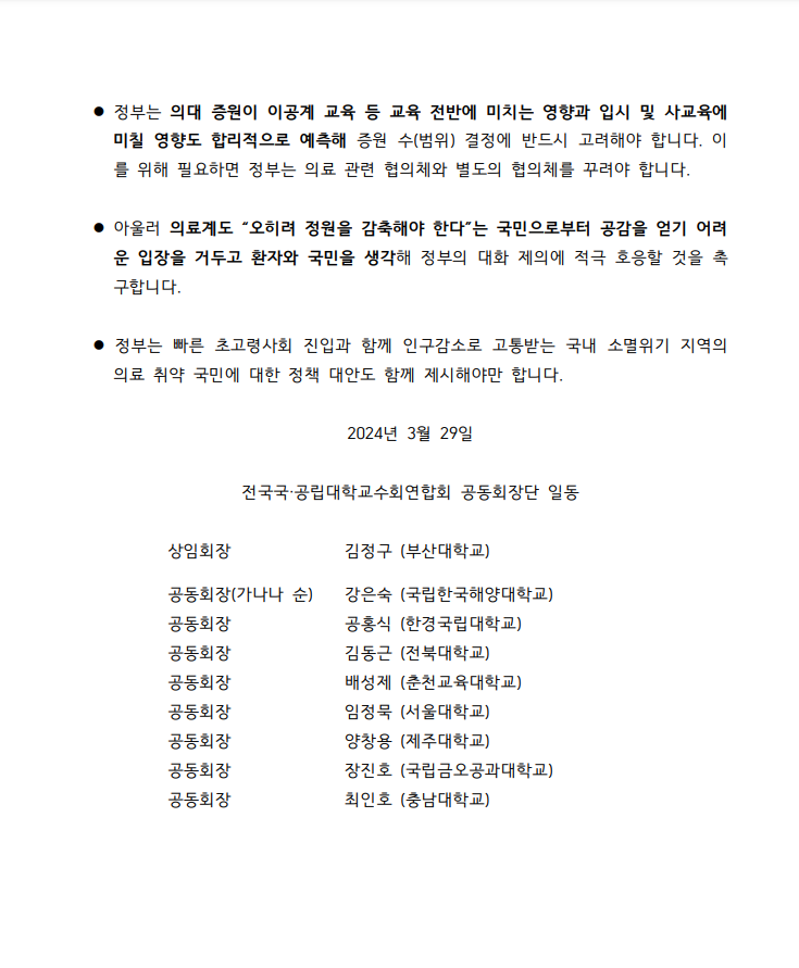 정부는 의대 증원이 이공게 교육 등 교육 전반에 미치는 영향과 입시 및 사교육에 미칠 영향도 합리적으로 예측해 증원 수(번위) 결정에 반드시 고려해야 합니다. 이를 위해 필요하면 정부는 의료 관련 협의체와 별도의 협의체를 꾸려야 합니다. 아울러 의료계도 "오히려 정원을 감축해야 한다"는 국민으로부터 공감을 얻기 어려운 입장을 거두고 환자와 국민을 생각해 정부의 대화 제의에 적극 호응할 것을 촉구합니다. 정부는 빠른 초고령사회 진입과 함께 인구감소로 고통받는 국내 소멸위기 지역의 의료 취약 국민에 대한 정책 대안도 함께 제시해야만 합니다. 2024년 3월 29일 전국국공립대학교수회연합회 공동회장단 일동 상임회장 김정구(부산대학교) 공동회장(가나다 순) 강은숙(국립한국해양대학교) 공동회장 공홍식(한경국립대학교) 공동회장 (김동근(전북대학교) 공동회장 배성제(춘천교육대학교) ㅗㅇ동회장 임정묵(서울대학교) 공동회장 양창용(제주대학교) 공동회장 장진호(국립금오공과대학교) 공동회장 최인호(충남대학교)