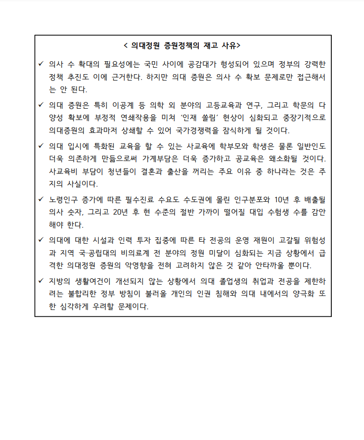 <의대정원 증원정책의 재고 사유> 의사 수 확대의 필요성에는 국민 사이에 공감대가 형성되어 있으며 정부의 강력한 정책 추진도 이에 근거한다. 하지만 의대 증원은 의사 수 확보 문제로만 접근해서는 안된다. 의대 증원은 특히 이공게 등 의학 외 분야의 고등교육과 연구, 그리고 학문의 다양성 확보에 부정적 연쇄작용을 미쳐 '인재 쏠림' 현상이 심화되고 중장기적으로 의대증원의 효과마자 상쇄할 수 있어 국가경쟁력을 잠식하게 될 것이다. 의대 입시에 특화된 교육을 할 수 있는 사교육에 학부모와 학생은 물론 일반인도 더욱 의존하게 만듦으로써 가계부담은 더욱 증가하고 공교육은 왜소화될 것이다. 사교육비 부담이 청년들이 결혼과 출산을 꺼리는 주요 이유 중 하나라는 것은 주지의 사실이다. 노령인구 증가에 따른 필수진료 수요도 수도권에 몰린 인구분포와 10년 후 배출될 의사 숫자, 그리고 20년 후 현 수준의 절반 가까이 떨어질 대입 수험생 수를 감안해야 한다. 의대에 대한 시설과 인력 투자 집중에 따른 타 전공의 운영 재원이 고갈될 위험성과 지역 국공립대의 비의료계 전 분야의 정원 미달이 심화되는 지금 상황에서 급격한 의대정원 증원의 악영향을 전혀 고려하지 않은 것 같아 안타까울 뿐이다. 지방의 생활여건이 개선되지 않은 상황에서 의대 졸업생의 취업과 전공을 제한하려는 불합리한 정부 방침이 불러울 개인의 인권 침해와 의대 내에서의 양극화 또한 심각하게 우려할 문제이다.